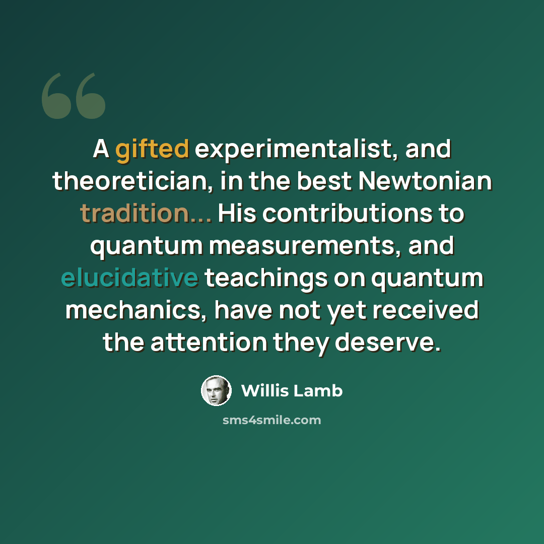 “A gifted experimentalist, and theoretician, in the best Newtonian tradition... His contributions to quantum measurements, and elucidative teachings on quantum mechanics, have not yet received the attention they deserve.” quote by Willis Lamb
