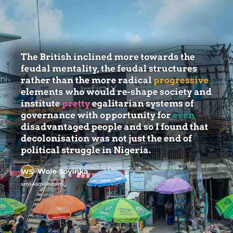 “The British inclined more towards the feudal mentality, the feudal structures rather than the more radical progressive elements who would re-shape society and institute pretty egalitarian systems of governance with opportunity for even disadvantaged people and so I found that decolonisation was…” quote by Wole Soyinka