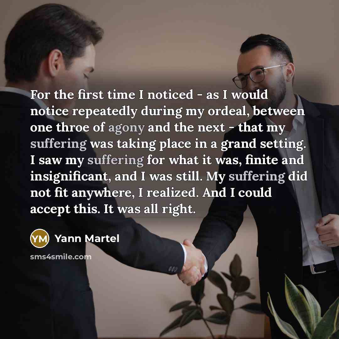 “For the first time I noticed - as I would notice repeatedly during my ordeal, between one throe of agony and the next - that my suffering was taking place in a grand setting. I saw my suffering for what it was, finite and insignificant, and I was still. My suffering did not fit anywhere, I…” quote by Yann Martel