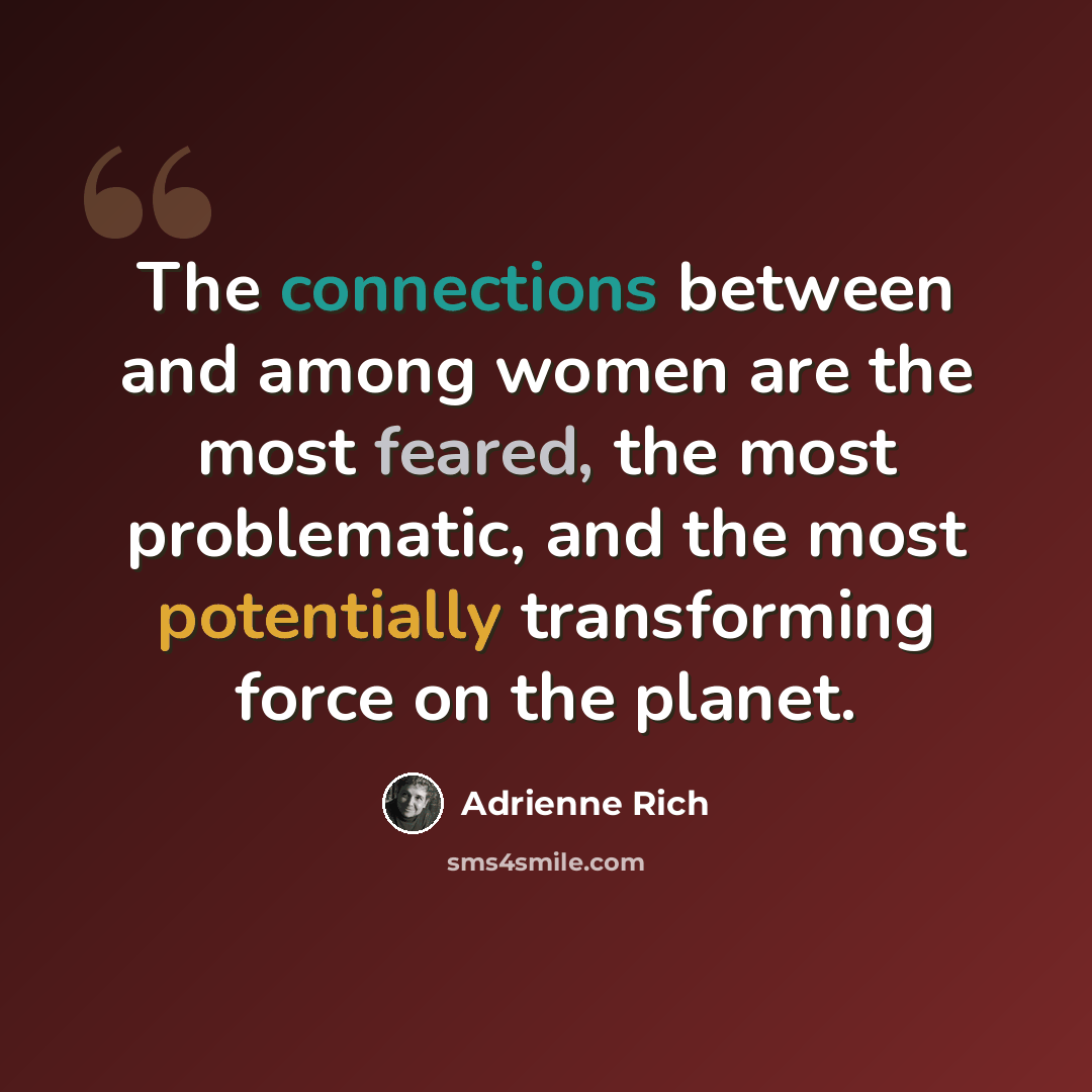 “The connections between and among women are the most feared, the most problematic, and the most potentially transforming force on the planet.” quote by Adrienne Rich