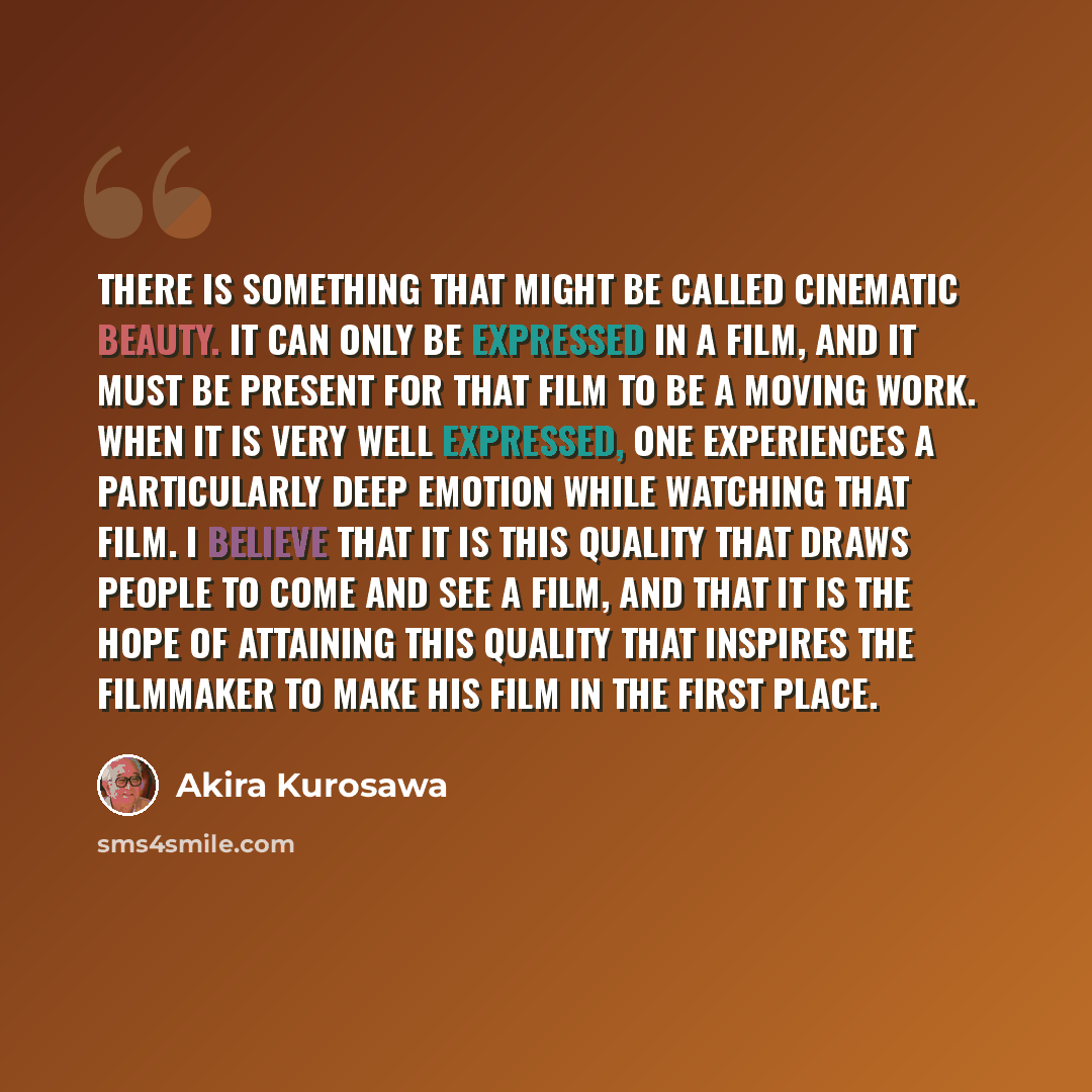 “There is something that might be called cinematic beauty. It can only be expressed in a film, and it must be present for that film to be a moving work. When it is very well expressed, one experiences a particularly deep emotion while watching that film. I believe that it is this quality that draws…” quote by Akira Kurosawa