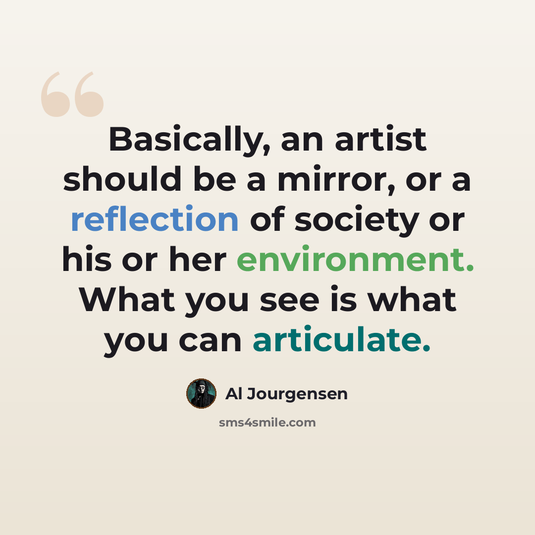 “Basically, an artist should be a mirror, or a reflection of society or his or her environment. What you see is what you can articulate.” quote by Al Jourgensen