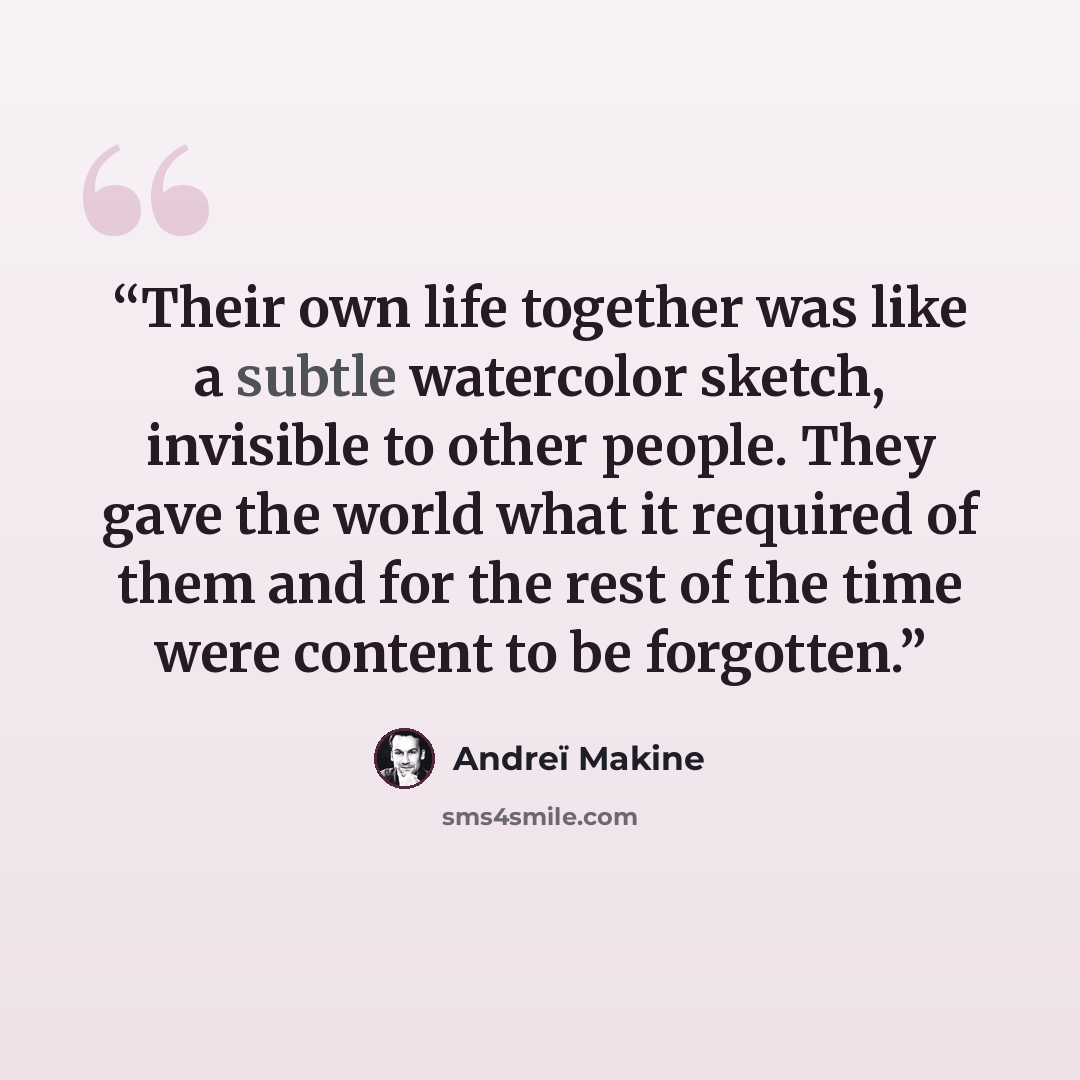“Their own life together was like a subtle watercolor sketch, invisible to other people. They gave the world what it required of them and for the rest of the time were content to be forgotten.” quote by Andreï Makine