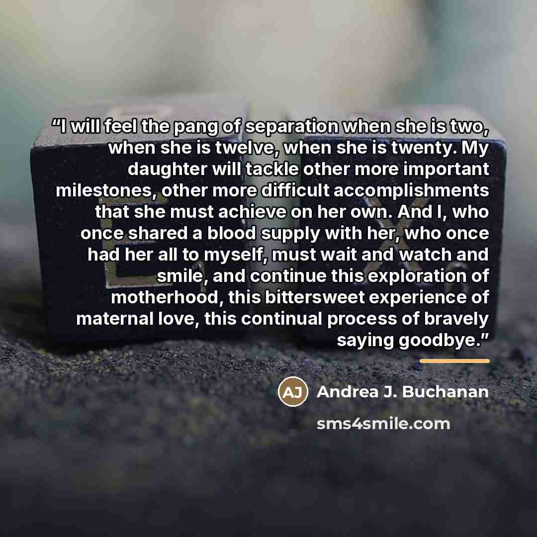 “I will feel the pang of separation when she is two, when she is twelve, when she is twenty. My daughter will tackle other more important milestones, other more difficult accomplishments that she must achieve on her own. And I, who once shared a blood supply with her, who once had her all to…” quote by Andrea J. Buchanan