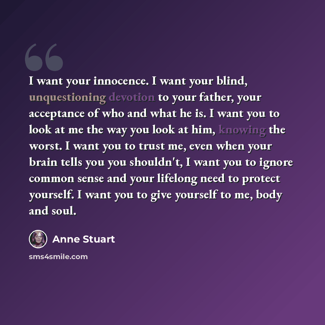 “I want your innocence. I want your blind, unquestioning devotion to your father, your acceptance of who and what he is. I want you to look at me the way you look at him, knowing the worst. I want you to trust me, even when your brain tells you you shouldn't, I want you to ignore common sense and…” quote by Anne Stuart