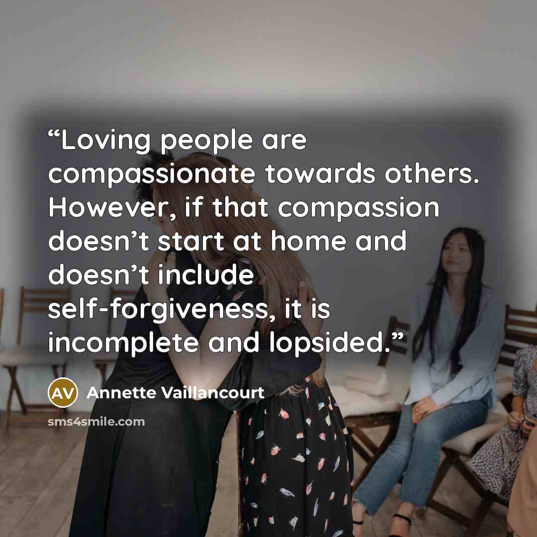 “Loving people are compassionate towards others. However, if that compassion doesn’t start at home and doesn’t include self-forgiveness, it is incomplete and lopsided.” quote by Annette Vaillancourt