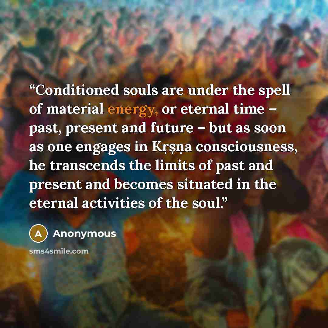 “Conditioned souls are under the spell of material energy, or eternal time – past, present and future – but as soon as one engages in Kṛṣṇa consciousness, he transcends the limits of past and present and becomes situated in the eternal activities of the soul.” quote by Anonymous
