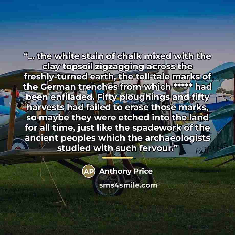 “… the white stain of chalk mixed with the clay topsoil zigzagging across the freshly-turned earth, the tell-tale marks of the German trenches from which ***** had been enfiladed. Fifty ploughings and fifty harvests had failed to erase those marks, so maybe they were etched into the land for all…” quote by Anthony Price