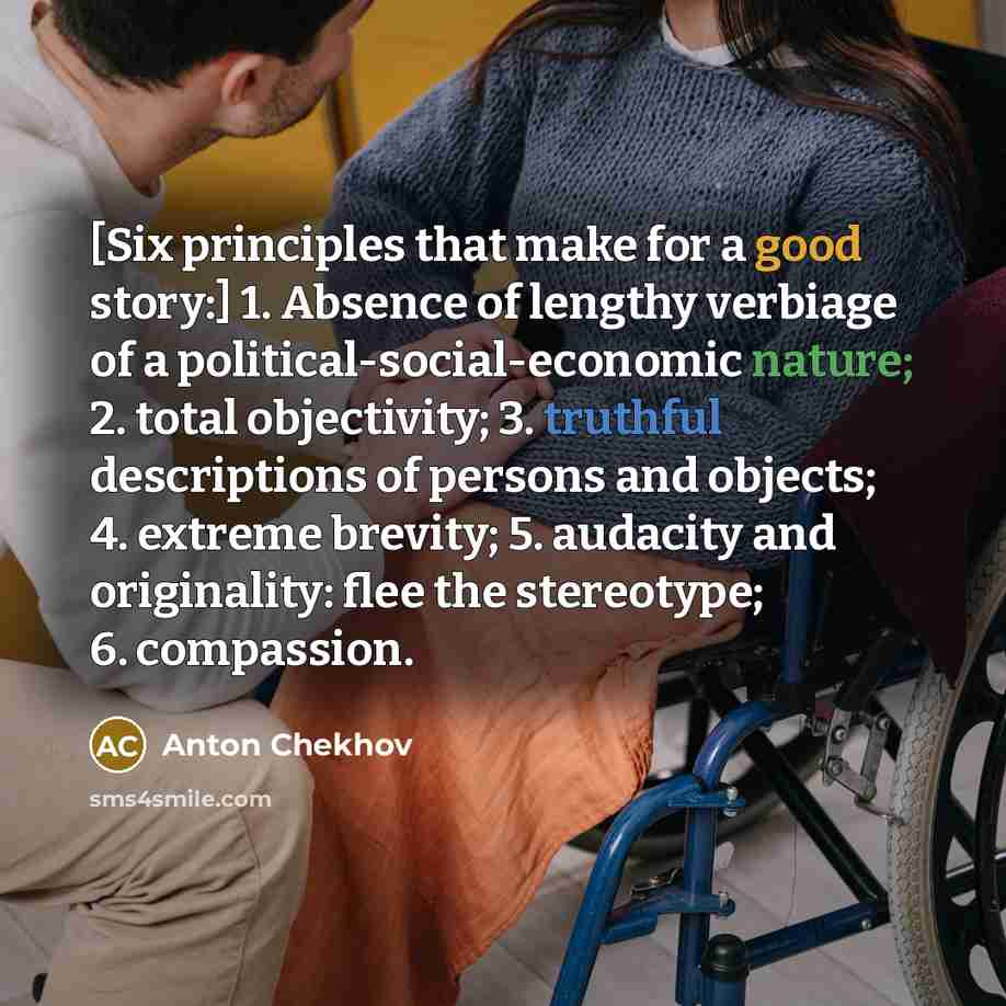“[Six principles that make for a good story:] 1. Absence of lengthy verbiage of a political-social-economic nature; 2. total objectivity; 3. truthful descriptions of persons and objects; 4. extreme brevity; 5. audacity and originality: flee the stereotype; 6. compassion.” quote by Anton Chekhov