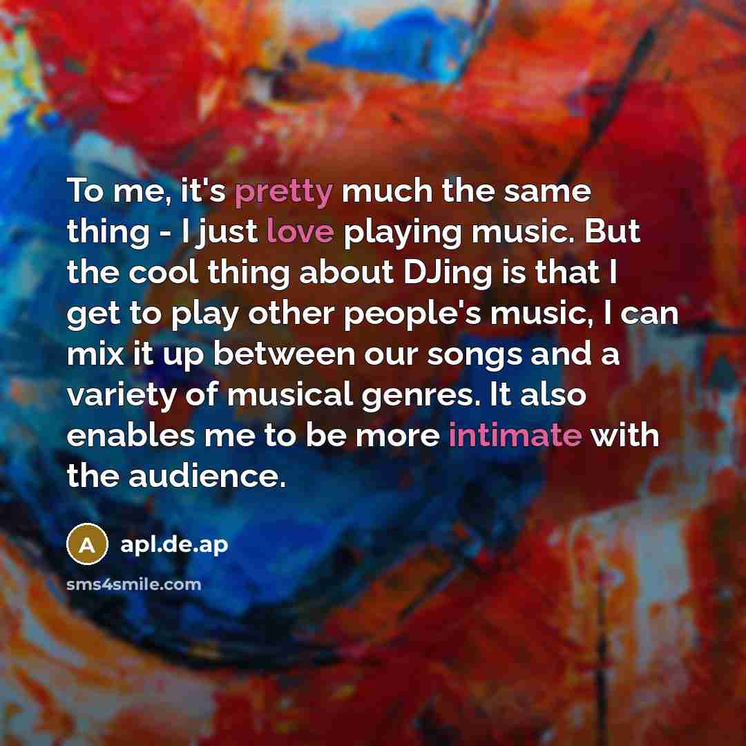 “To me, it's pretty much the same thing - I just love playing music. But the cool thing about DJing is that I get to play other people's music, I can mix it up between our songs and a variety of musical genres. It also enables me to be more intimate with the audience.” quote by apl.de.ap