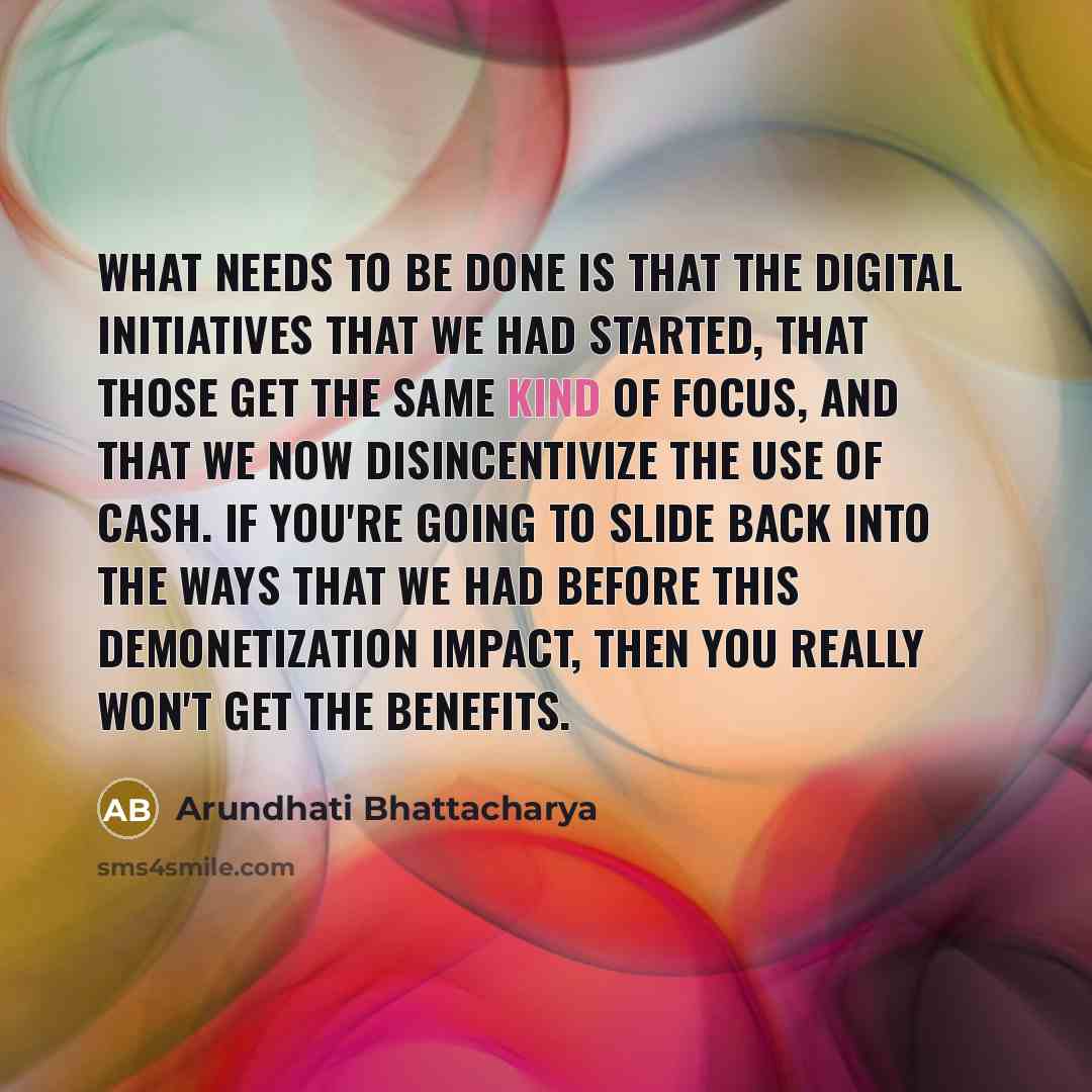 “What needs to be done is that the digital initiatives that we had started, that those get the same kind of focus, and that we now disincentivize the use of cash. If you're going to slide back into the ways that we had before this demonetization impact, then you really won't get the benefits.” quote by Arundhati Bhattacharya