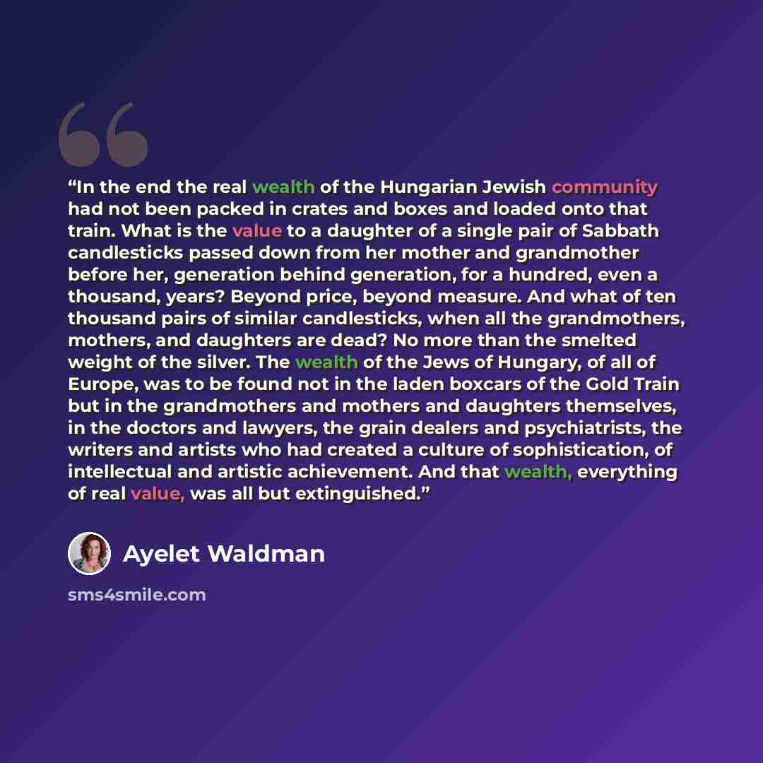 “In the end the real wealth of the Hungarian Jewish community had not been packed in crates and boxes and loaded onto that train. What is the value to a daughter of a single pair of Sabbath candlesticks passed down from her mother and grandmother before her, generation behind generation, for a…” quote by Ayelet Waldman