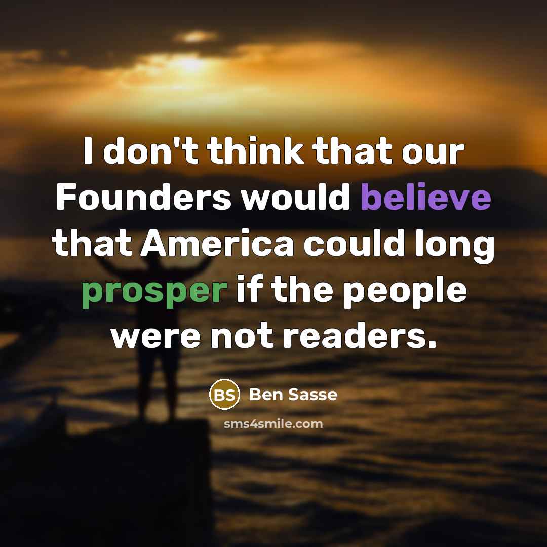 “I don't think that our Founders would believe that America could long prosper if the people were not readers.” quote by Ben Sasse