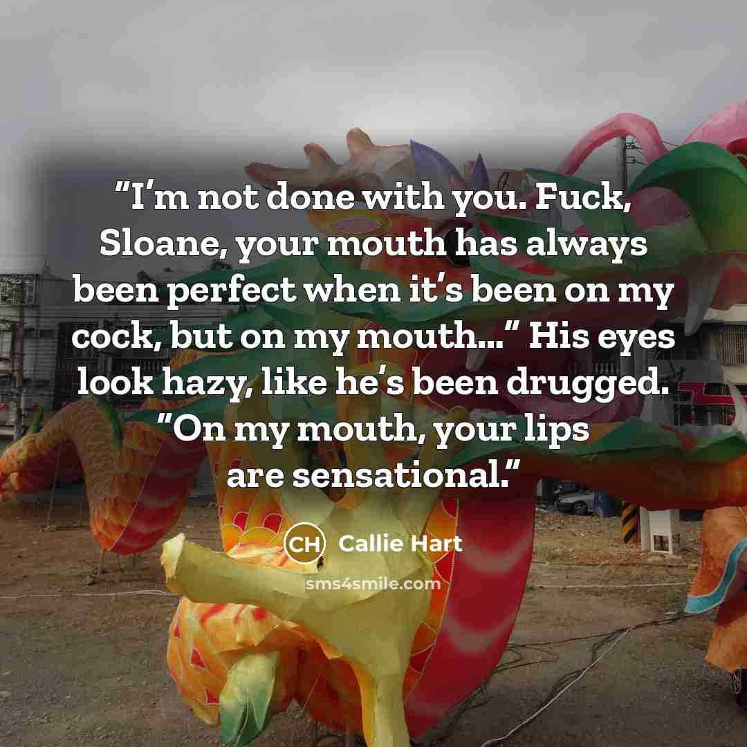 “I’m not done with you. Fuck, Sloane, your mouth has always been perfect when it’s been on my cock, but on my mouth…” His eyes look hazy, like he’s been drugged. “On my mouth, your lips are sensational.” quote by Callie Hart
