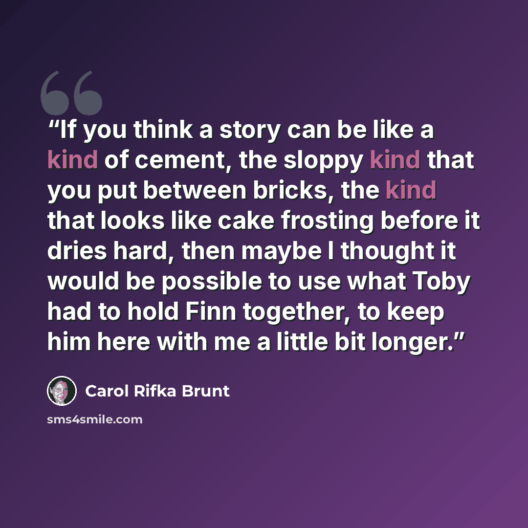 “If you think a story can be like a kind of cement, the sloppy kind that you put between bricks, the kind that looks like cake frosting before it dries hard, then maybe I thought it would be possible to use what Toby had to hold Finn together, to keep him here with me a little bit longer.” quote by Carol Rifka Brunt