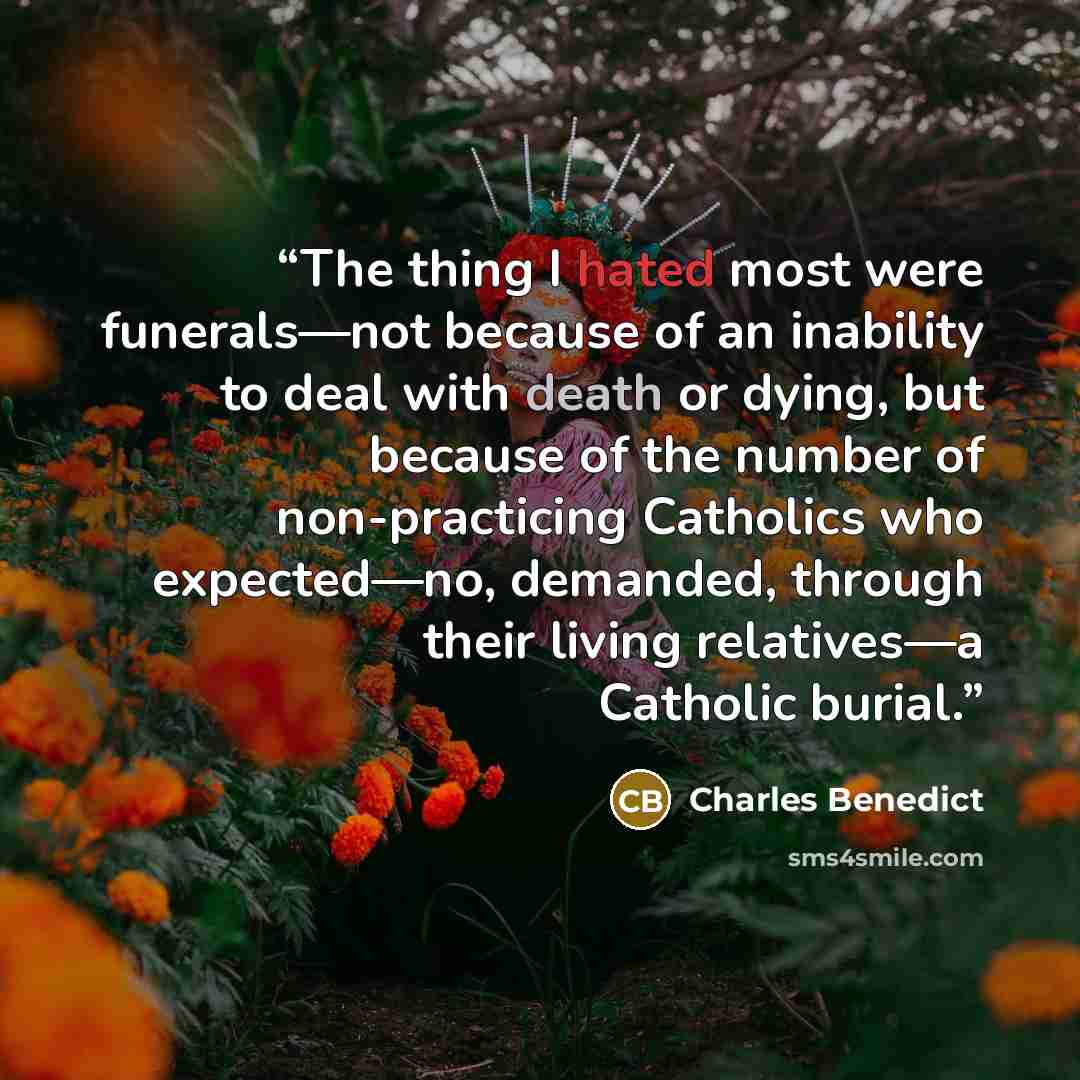 “The thing I hated most were funerals—not because of an inability to deal with death or dying, but because of the number of non-practicing Catholics who expected—no, demanded, through their living relatives—a Catholic burial.” quote by Charles Benedict