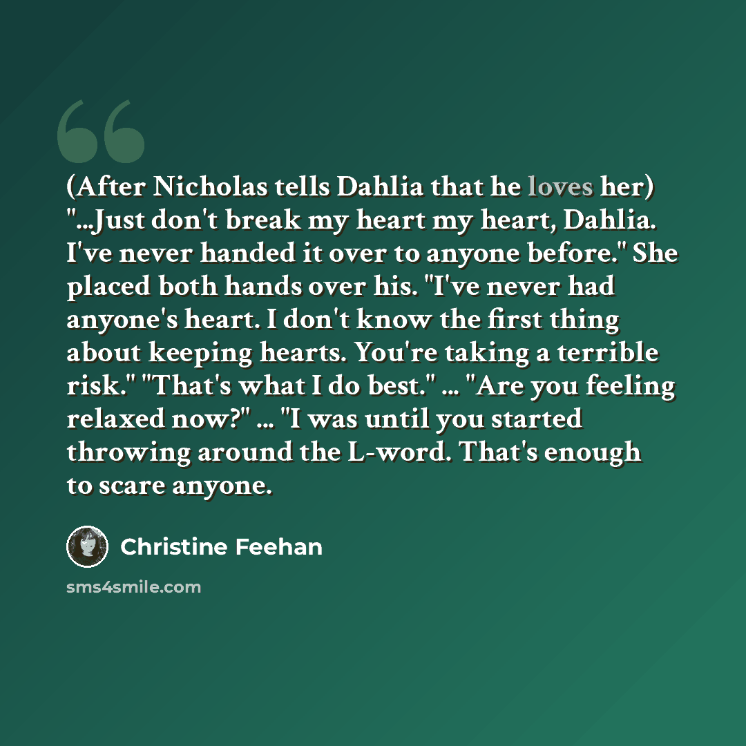 “(After Nicholas tells Dahlia that he loves her) "...Just don't break my heart my heart, Dahlia. I've never handed it over to anyone before." She placed both hands over his. "I've never had anyone's heart. I don't know the first thing about keeping hearts. You're taking a terrible risk." "That's…” quote by Christine Feehan