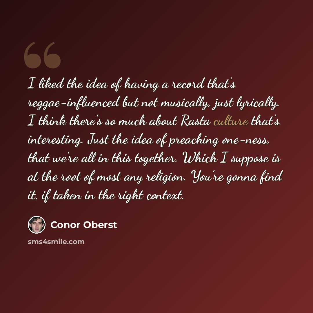 “I liked the idea of having a record that's reggae-influenced but not musically, just lyrically. I think there's so much about Rasta culture that's interesting. Just the idea of preaching one-ness, that we're all in this together. Which I suppose is at the root of most any religion. You're gonna…” quote by Conor Oberst