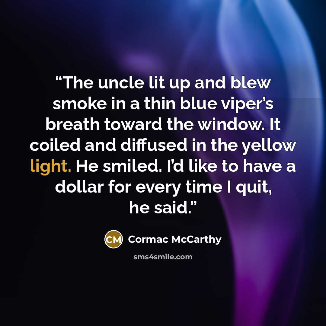 “The uncle lit up and blew smoke in a thin blue viper’s breath toward the window. It coiled and diffused in the yellow light. He smiled. I’d like to have a dollar for every time I quit, he said.” quote by Cormac McCarthy