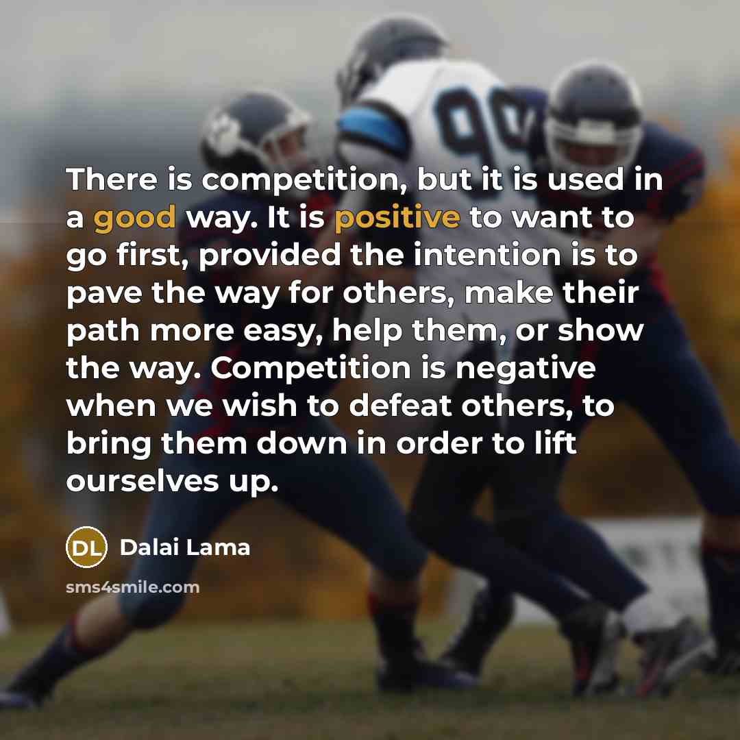 “There is competition, but it is used in a good way. It is positive to want to go first, provided the intention is to pave the way for others, make their path more easy, help them, or show the way. Competition is negative when we wish to defeat others, to bring them down in order to lift ourselves…” quote by Dalai Lama