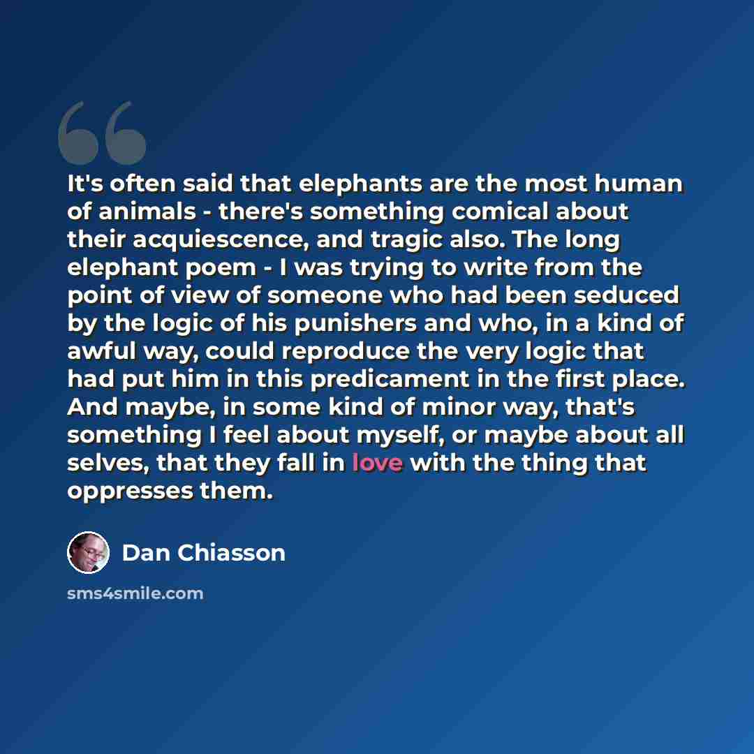 “It's often said that elephants are the most human of animals - there's something comical about their acquiescence, and tragic also. The long elephant poem - I was trying to write from the point of view of someone who had been seduced by the logic of his punishers and who, in a kind of awful way…” quote by Dan Chiasson