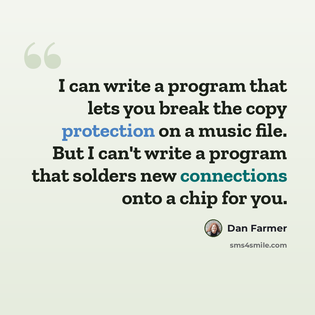 “I can write a program that lets you break the copy protection on a music file. But I can't write a program that solders new connections onto a chip for you.” quote by Dan Farmer