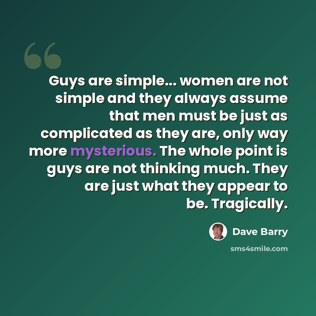 “Guys are simple... women are not simple and they always assume that men must be just as complicated as they are, only way more mysterious. The whole point is guys are not thinking much. They are just what they appear to be. Tragically.” quote by Dave Barry