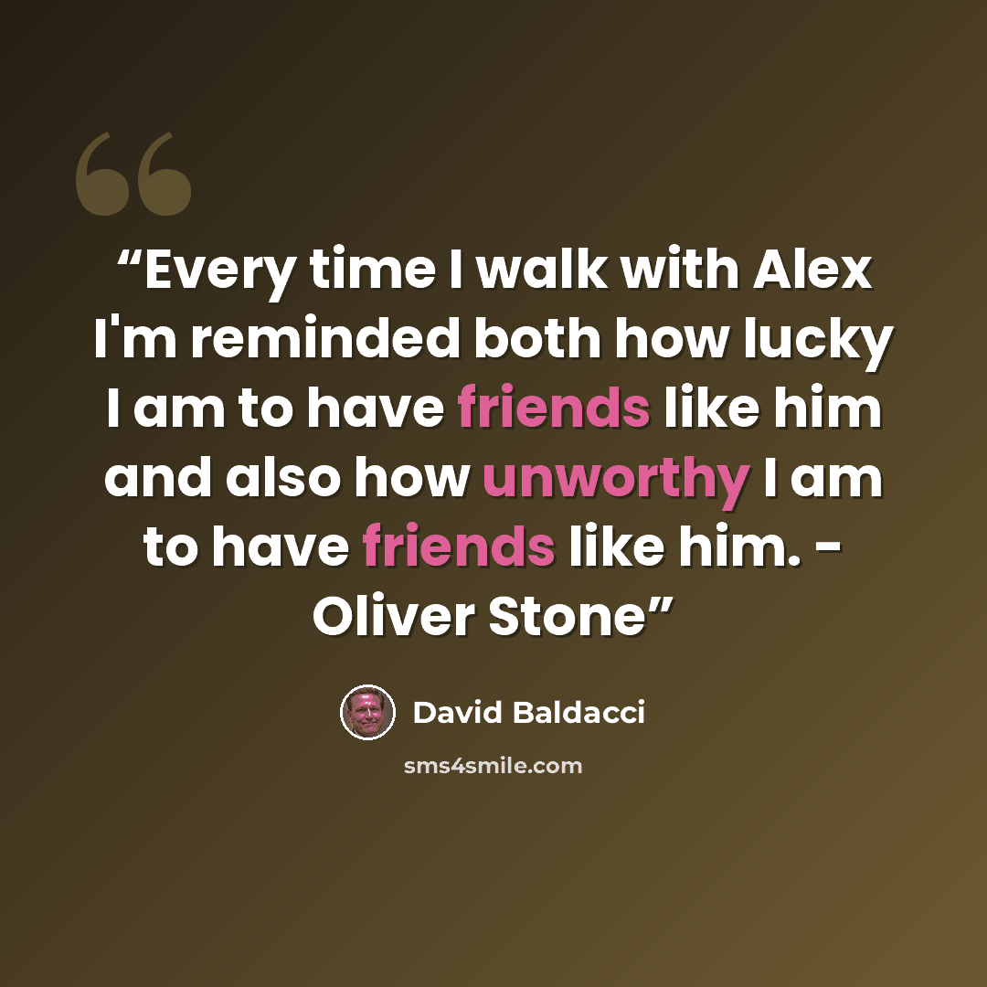 “Every time I walk with Alex I'm reminded both how lucky I am to have friends like him and also how unworthy I am to have friends like him. - Oliver Stone” quote by David Baldacci