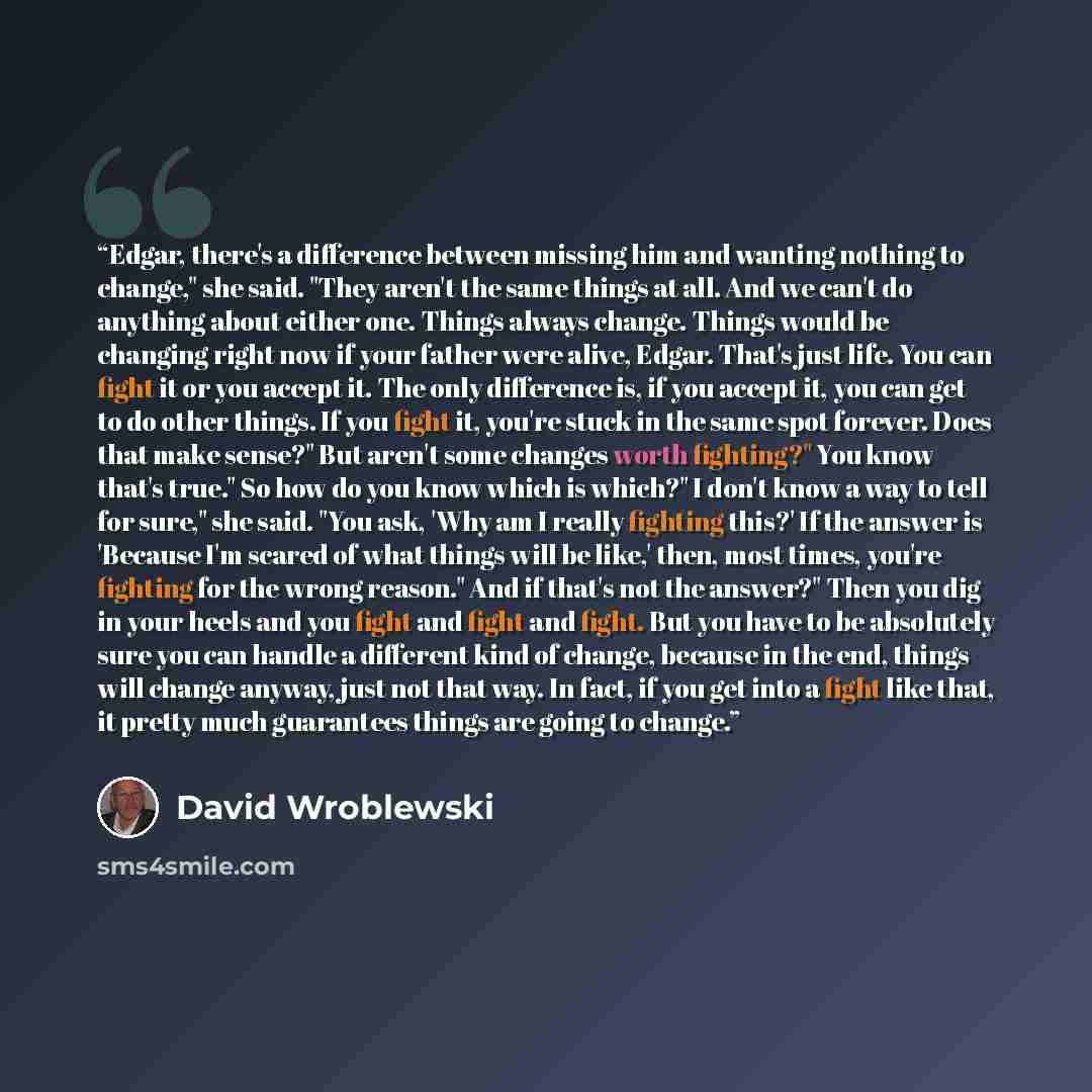 “Edgar, there's a difference between missing him and wanting nothing to change," she said. "They aren't the same things at all. And we can't do anything about either one. Things always change. Things would be changing right now if your father were alive, Edgar. That's just life. You can fight it or…” quote by David Wroblewski