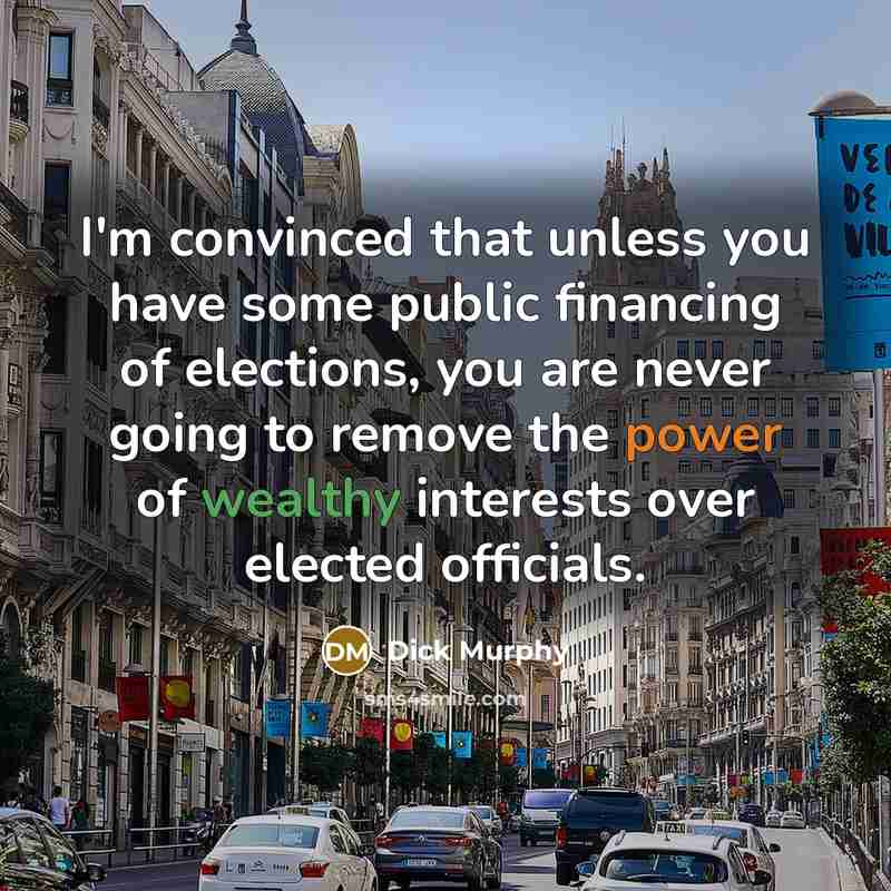 “I'm convinced that unless you have some public financing of elections, you are never going to remove the power of wealthy interests over elected officials.” quote by Dick Murphy