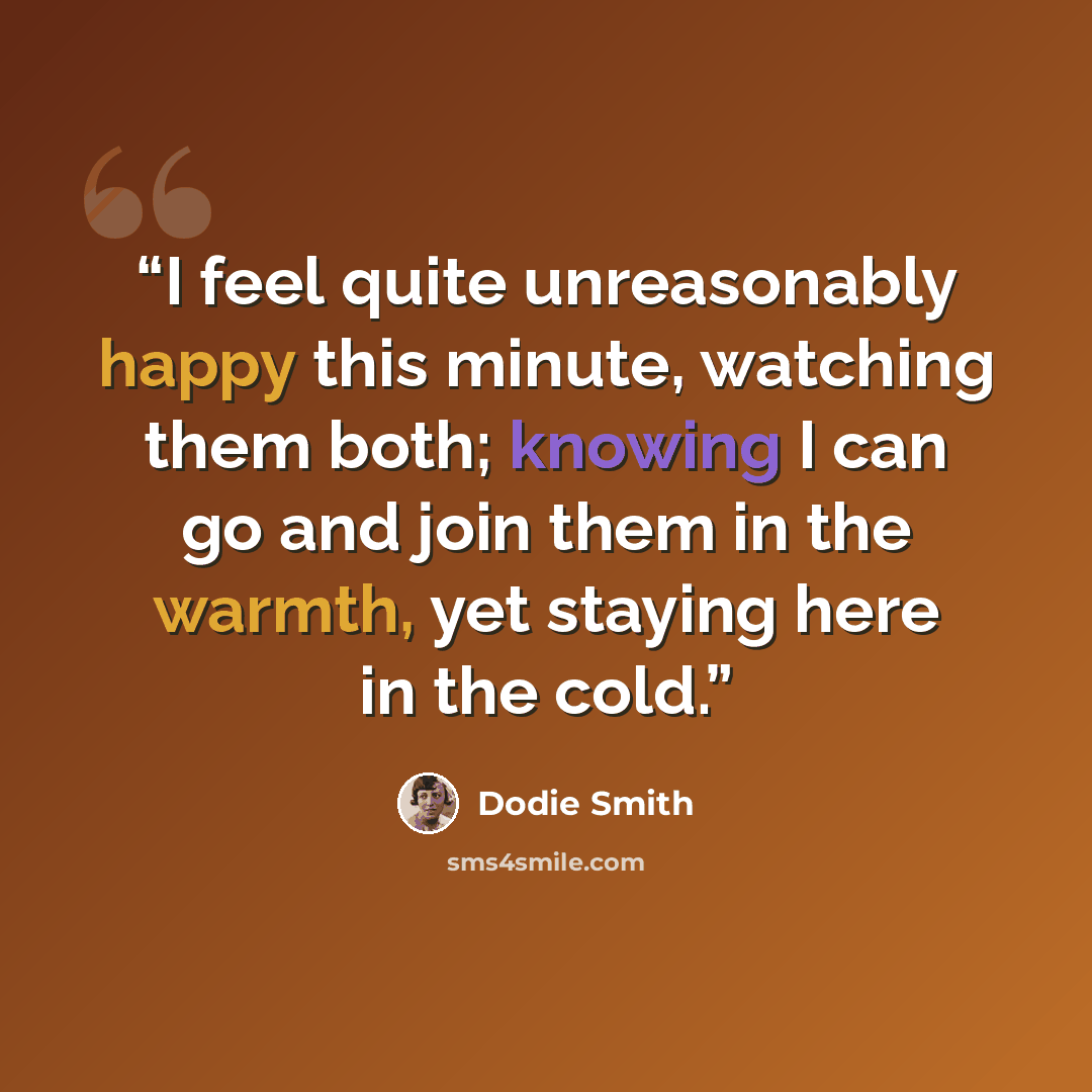 “I feel quite unreasonably happy this minute, watching them both; knowing I can go and join them in the warmth, yet staying here in the cold.” quote by Dodie Smith