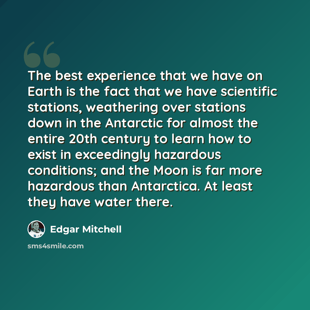 “The best experience that we have on Earth is the fact that we have scientific stations, weathering over stations down in the Antarctic for almost the entire 20th century to learn how to exist in exceedingly hazardous conditions; and the Moon is far more hazardous than Antarctica. At least they…” quote by Edgar Mitchell