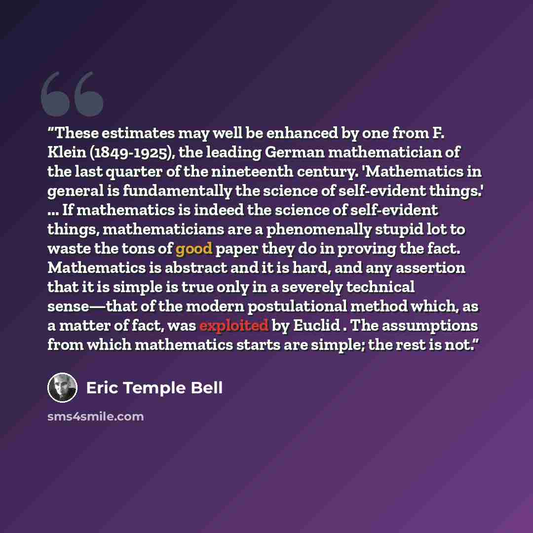 “These estimates may well be enhanced by one from F. Klein (1849-1925), the leading German mathematician of the last quarter of the nineteenth century. 'Mathematics in general is fundamentally the science of self-evident things.' ... If mathematics is indeed the science of self-evident things…” quote by Eric Temple Bell