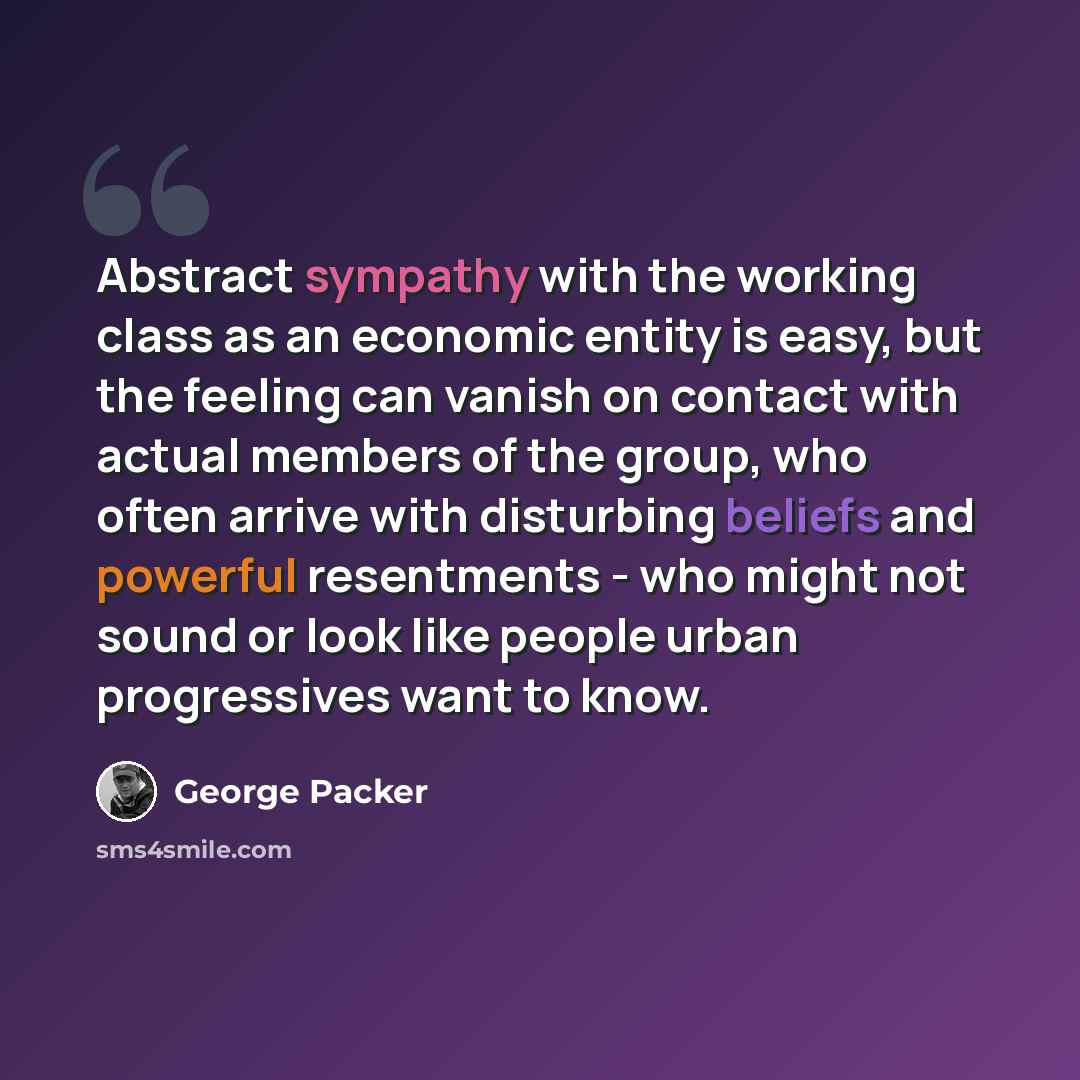 “Abstract sympathy with the working class as an economic entity is easy, but the feeling can vanish on contact with actual members of the group, who often arrive with disturbing beliefs and powerful resentments - who might not sound or look like people urban progressives want to know.” quote by George Packer