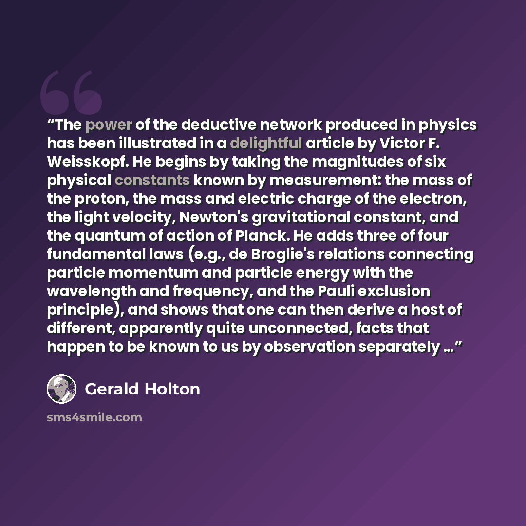 “The power of the deductive network produced in physics has been illustrated in a delightful article by Victor F. Weisskopf. He begins by taking the magnitudes of six physical constants known by measurement: the mass of the proton, the mass and electric charge of the electron, the light velocity…” quote by Gerald Holton