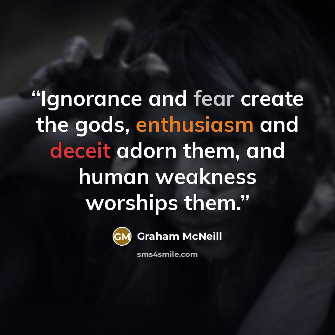 “Ignorance and fear create the gods, enthusiasm and deceit adorn them, and human weakness worships them.” quote by Graham McNeill