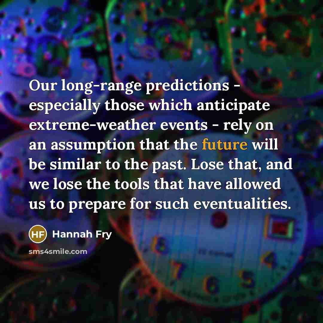 “Our long-range predictions - especially those which anticipate extreme-weather events - rely on an assumption that the future will be similar to the past. Lose that, and we lose the tools that have allowed us to prepare for such eventualities.” quote by Hannah Fry