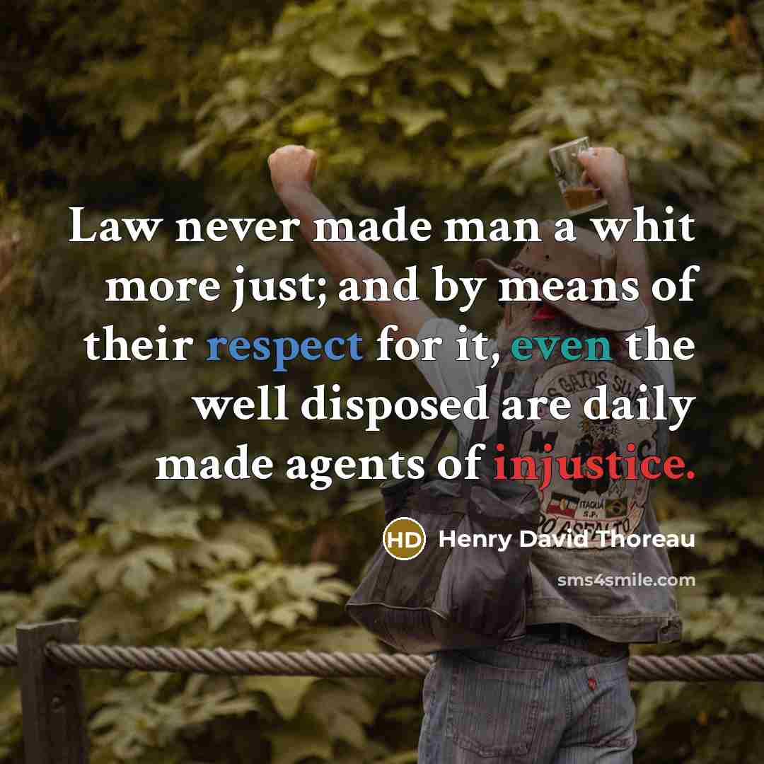 “Law never made man a whit more just; and by means of their respect for it, even the well disposed are daily made agents of injustice.” quote by Henry David Thoreau