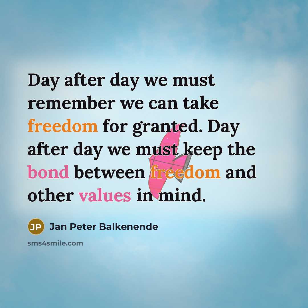 “Day after day we must remember we can take freedom for granted. Day after day we must keep the bond between freedom and other values in mind.” quote by Jan Peter Balkenende