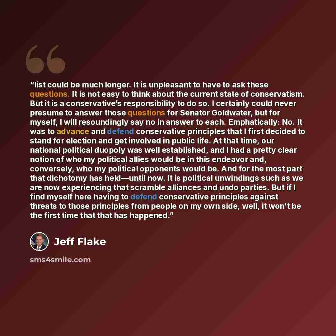 “list could be much longer. It is unpleasant to have to ask these questions. It is not easy to think about the current state of conservatism. But it is a conservative’s responsibility to do so. I certainly could never presume to answer those questions for Senator Goldwater, but for myself, I will…” quote by Jeff Flake