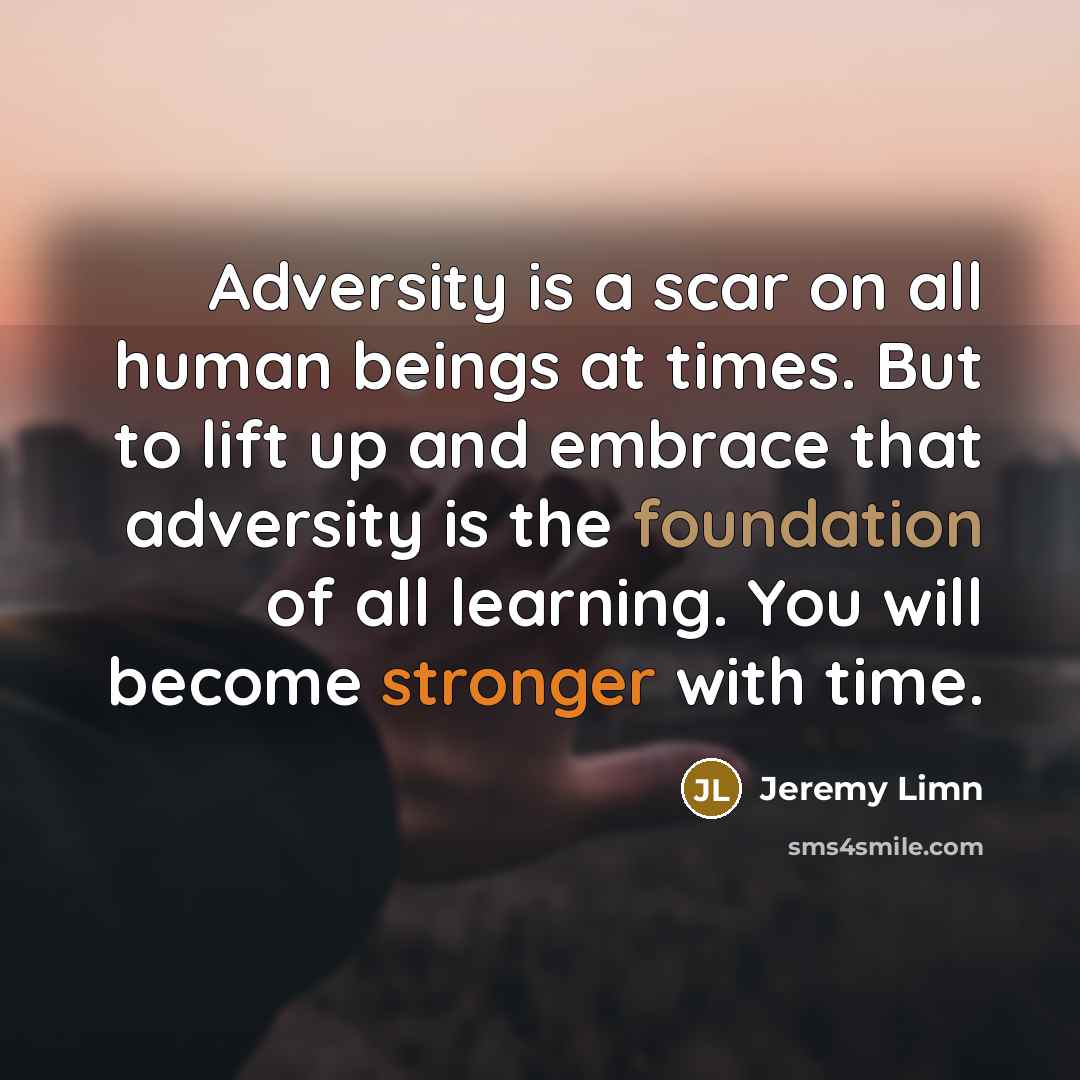 “Adversity is a scar on all human beings at times. But to lift up and embrace that adversity is the foundation of all learning. You will become stronger with time.” quote by Jeremy Limn