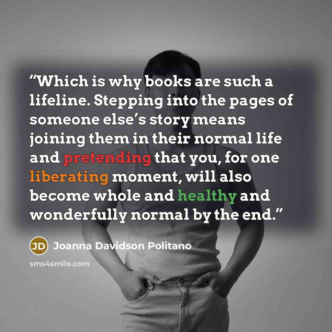 “Which is why books are such a lifeline. Stepping into the pages of someone else’s story means joining them in their normal life and pretending that you, for one liberating moment, will also become whole and healthy and wonderfully normal by the end.” quote by Joanna Davidson Politano