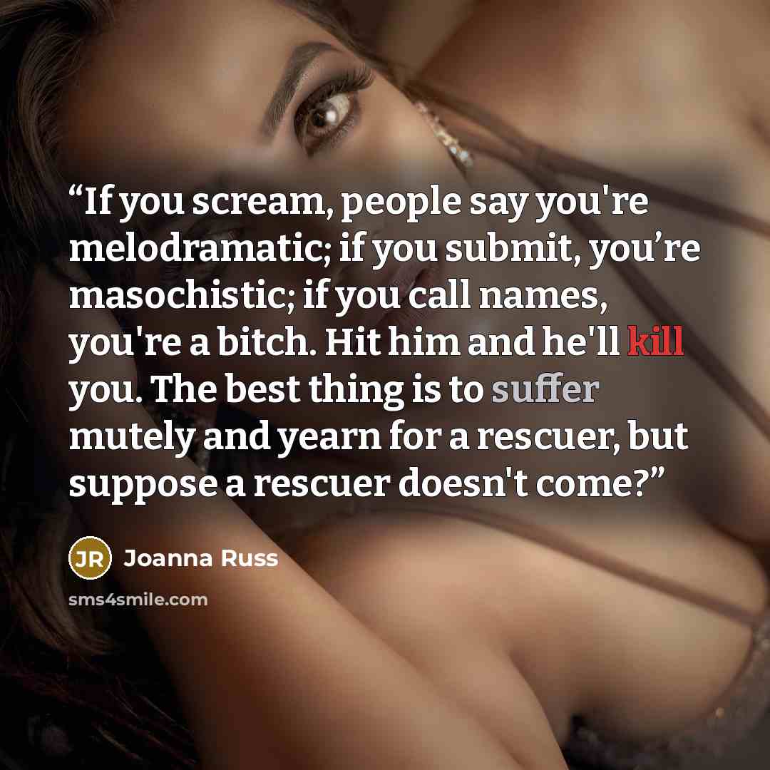 “If you scream, people say you're melodramatic; if you submit, you’re masochistic; if you call names, you're a bitch. Hit him and he'll kill you. The best thing is to suffer mutely and yearn for a rescuer, but suppose a rescuer doesn't come?” quote by Joanna Russ