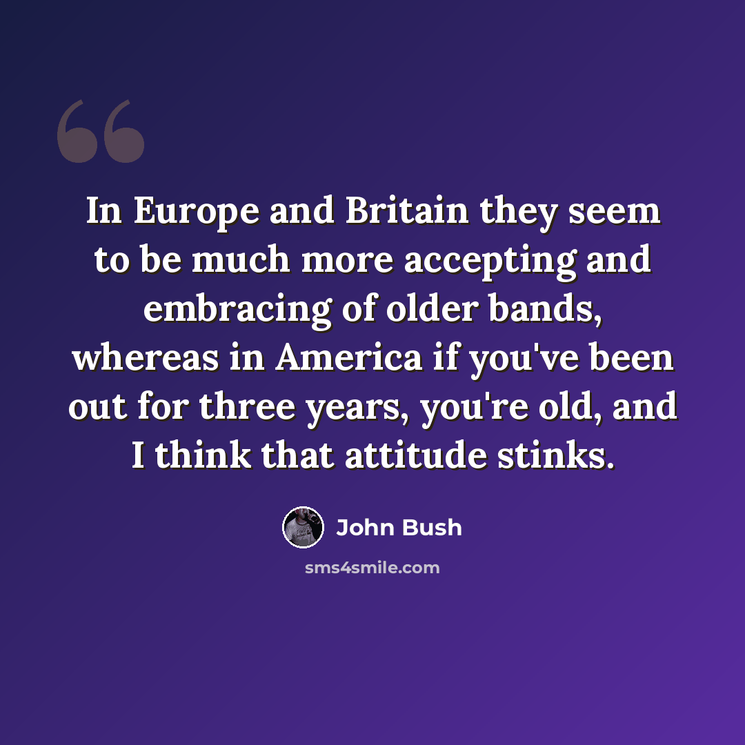 “In Europe and Britain they seem to be much more accepting and embracing of older bands, whereas in America if you've been out for three years, you're old, and I think that attitude stinks.” quote by John Bush