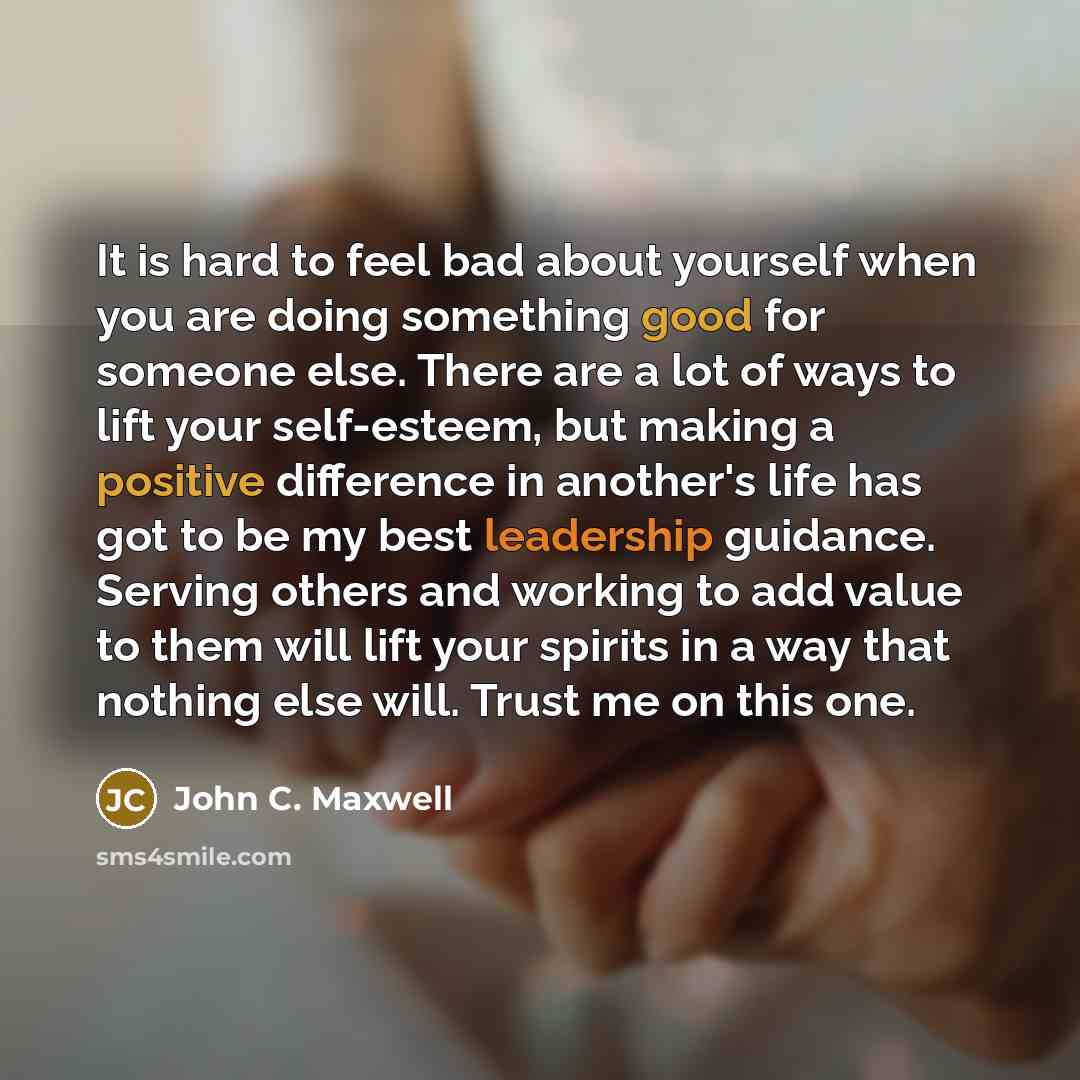 “It is hard to feel bad about yourself when you are doing something good for someone else. There are a lot of ways to lift your self-esteem, but making a positive difference in another's life has got to be my best leadership guidance. Serving others and working to add value to them will lift your…” quote by John C. Maxwell