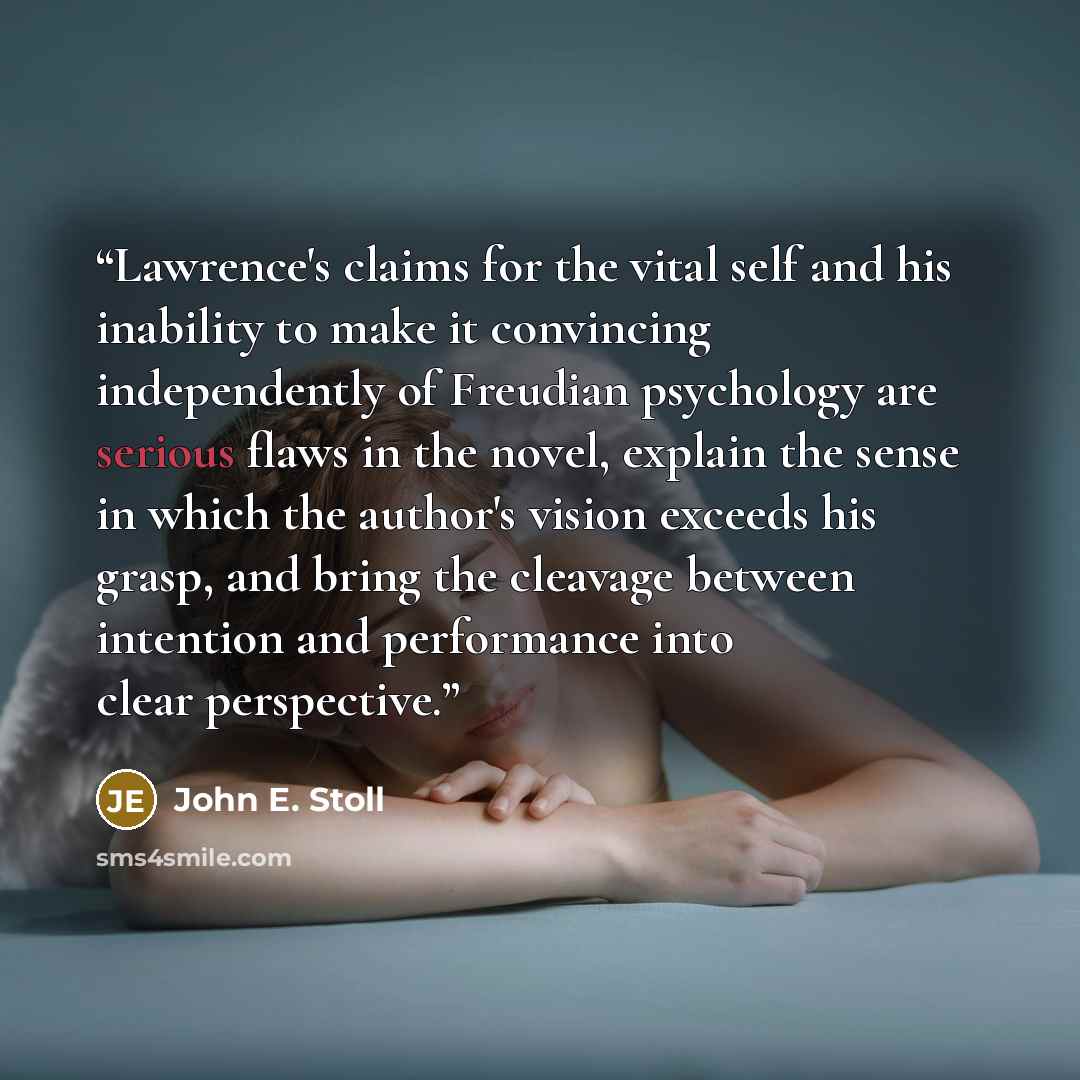 “Lawrence's claims for the vital self and his inability to make it convincing independently of Freudian psychology are serious flaws in the novel, explain the sense in which the author's vision exceeds his grasp, and bring the cleavage between intention and performance into clear perspective.” quote by John E. Stoll