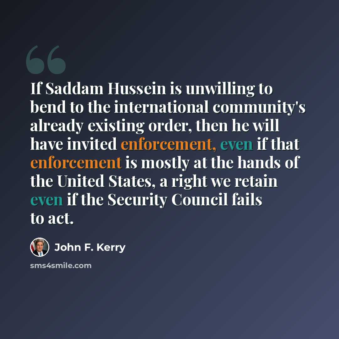 “If Saddam Hussein is unwilling to bend to the international community's already existing order, then he will have invited enforcement, even if that enforcement is mostly at the hands of the United States, a right we retain even if the Security Council fails to act.” quote by John F. Kerry