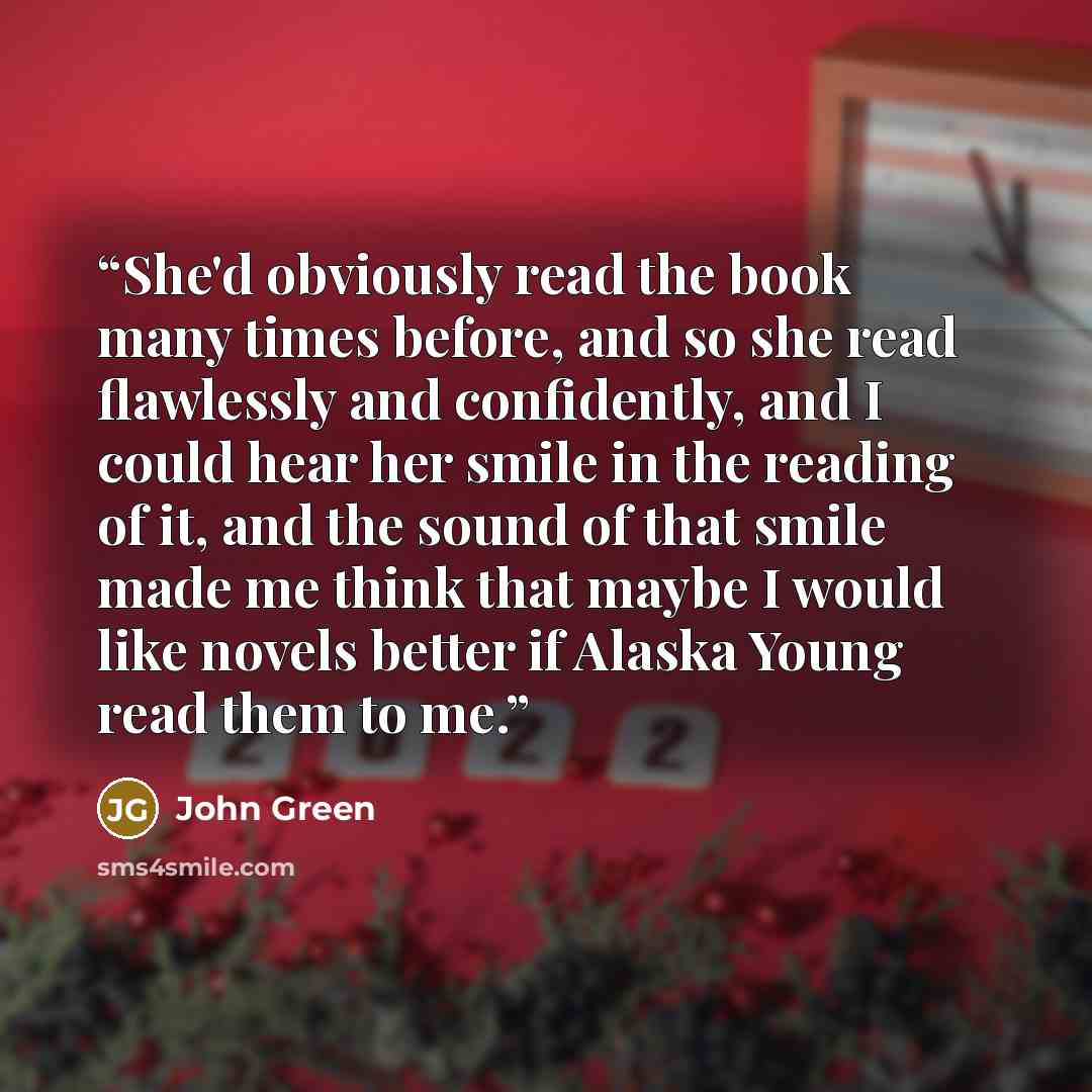 “She'd obviously read the book many times before, and so she read flawlessly and confidently, and I could hear her smile in the reading of it, and the sound of that smile made me think that maybe I would like novels better if Alaska Young read them to me.” quote by John Green