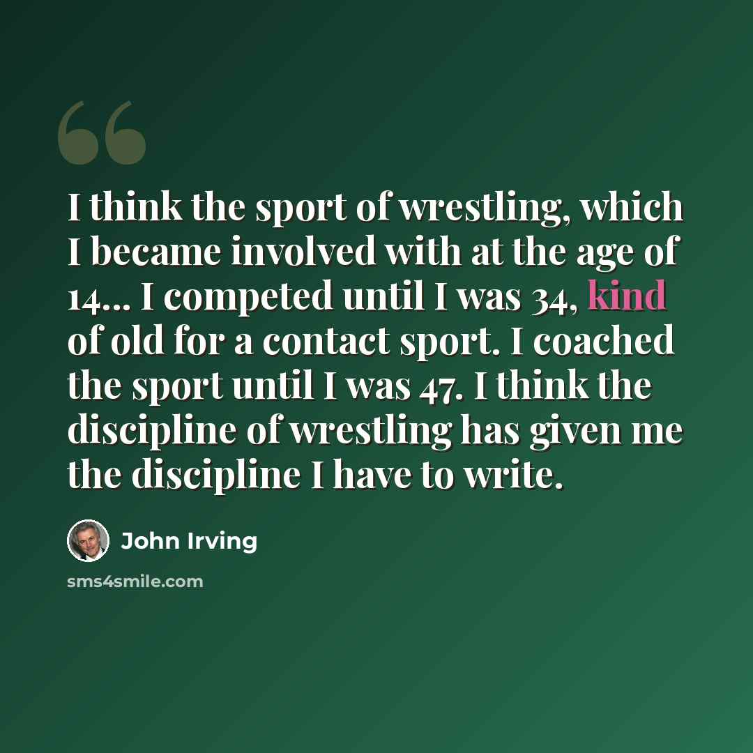 “I think the sport of wrestling, which I became involved with at the age of 14... I competed until I was 34, kind of old for a contact sport. I coached the sport until I was 47. I think the discipline of wrestling has given me the discipline I have to write.” quote by John Irving