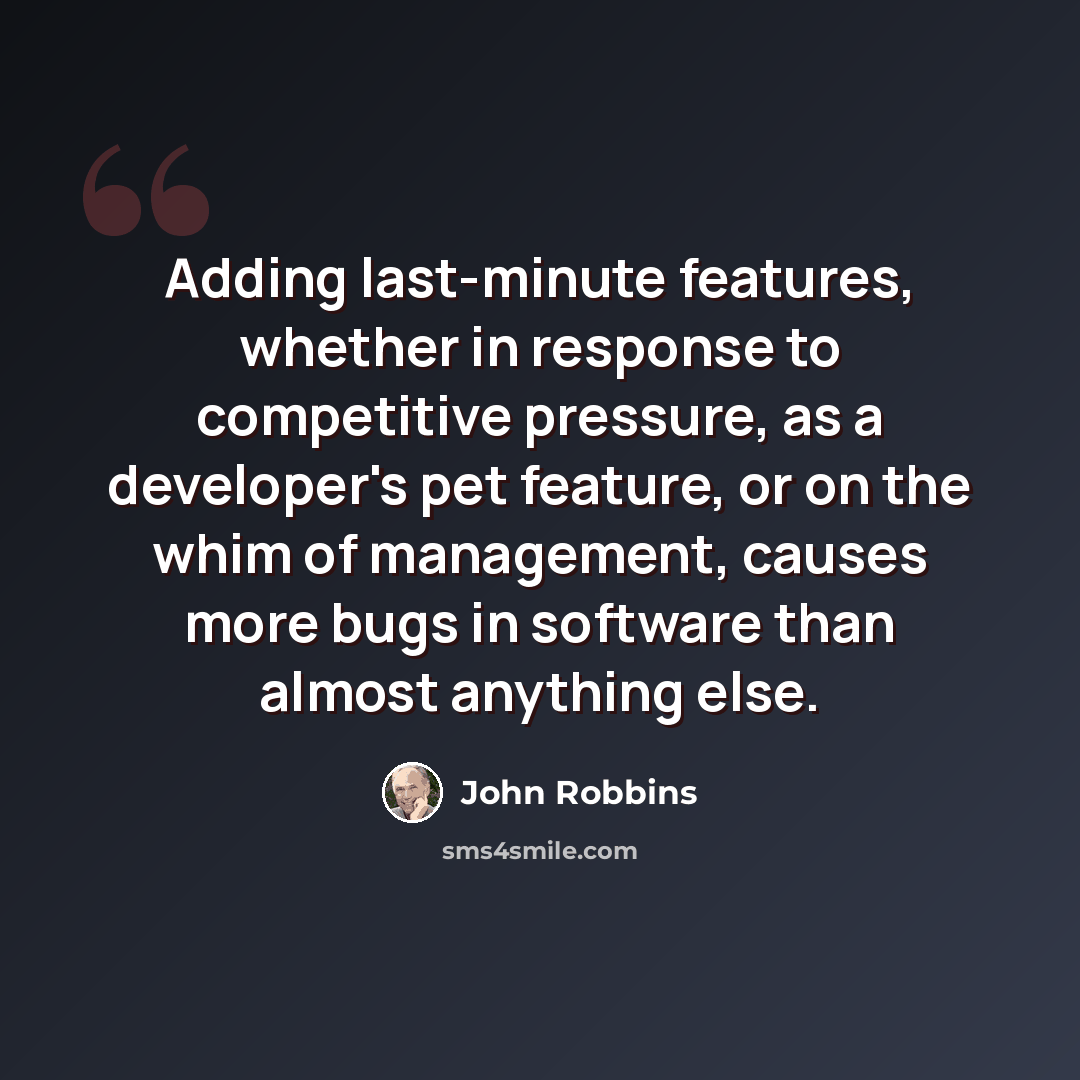 “Adding last-minute features, whether in response to competitive pressure, as a developer's pet feature, or on the whim of management, causes more bugs in software than almost anything else.” quote by John Robbins